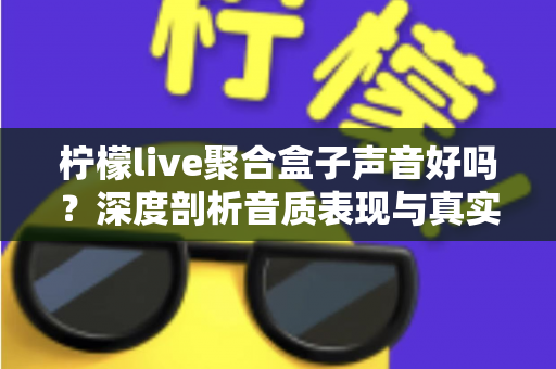 柠檬live聚合盒子声音好吗？深度剖析音质表现与真实使用体验全指南
