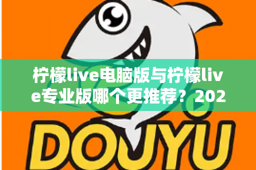 柠檬live电脑版与柠檬live专业版哪个更推荐?2025年最全面的选择指南与深度对比评测 柠檬live电脑版与柠檬live专业版哪个更推荐?2025年最全面的选择指南与深度对比评测