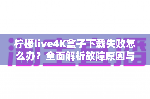 柠檬live4K盒子下载失败怎么办？全面解析故障原因与高效解决方案指南