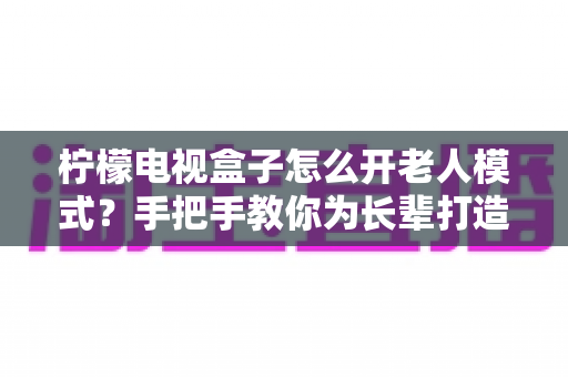 柠檬电视盒子怎么开老人模式？手把手教你为长辈打造简单易用的观影体验