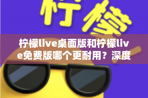 柠檬live桌面版和柠檬live免费版哪个更耐用?深度对比解析帮你选对版本 柠檬live桌面版和柠檬live免费版哪个更耐用?深度对比解析帮你选对版本