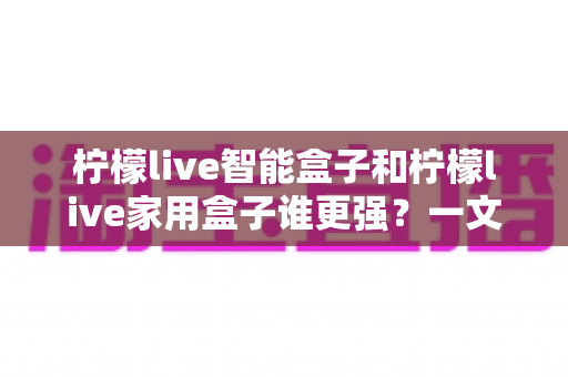 柠檬live智能盒子和柠檬live家用盒子谁更强？一文看懂两款电视盒子的真实差距与选购指南