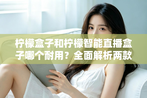 柠檬盒子和柠檬智能直播盒子哪个耐用？全面解析两款设备的寿命表现与选购建议