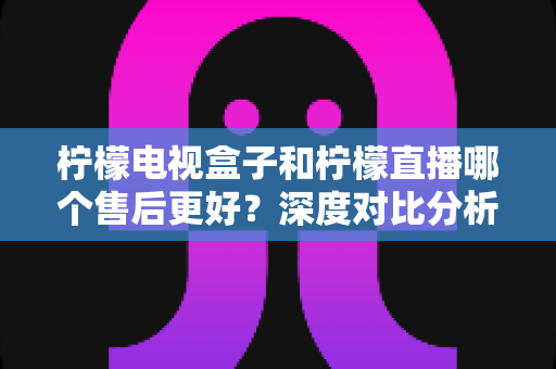 柠檬电视盒子和柠檬直播哪个售后更好？深度对比分析帮你做出明智选择