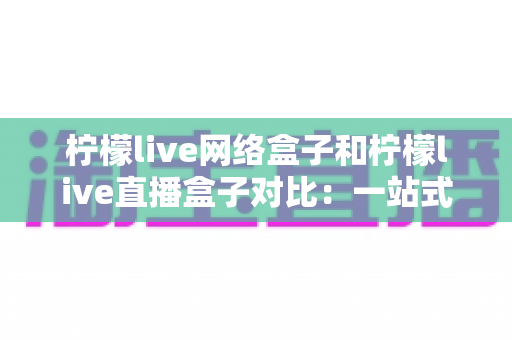 柠檬live网络盒子和柠檬live直播盒子对比：一站式深度解析两款电视盒子的差异与选购指南