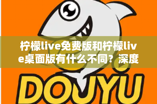 柠檬live免费版和柠檬live桌面版有什么不同？深度对比解析助你选对版本