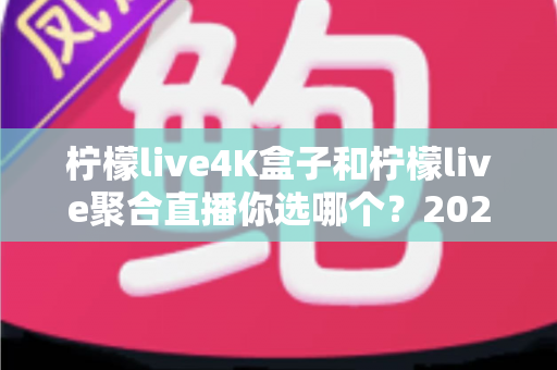 柠檬live4K盒子和柠檬live聚合直播你选哪个？2025最新家庭大屏观影深度对比选购指南