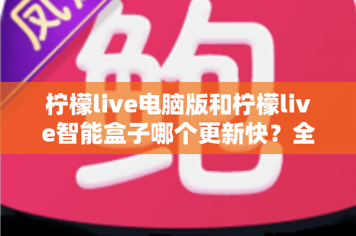 柠檬live电脑版和柠檬live智能盒子哪个更新快？全面对比解析与选择指南