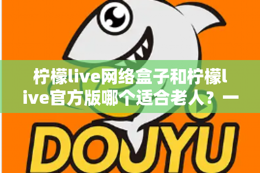 柠檬live网络盒子和柠檬live官方版哪个适合老人?一份写给子女的详细选购指南,让父母看得舒心、用得放心 柠檬live网络盒子和柠檬live官方版哪个适合老人?一份写给子女的详细选购指南,让父母看得舒心、用得放心