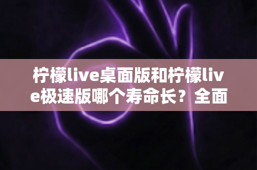 柠檬live桌面版和柠檬live极速版哪个寿命长?全面解析与选择指南 柠檬live桌面版和柠檬live极速版哪个寿命长?全面解析与选择指南