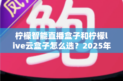 柠檬智能直播盒子和柠檬live云盒子怎么选？2025年最新选购攻略帮你精准避坑