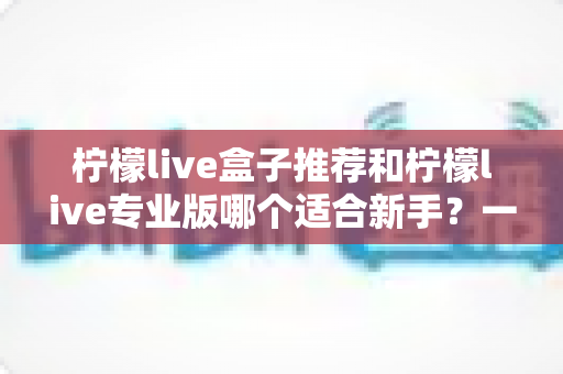 柠檬live盒子推荐和柠檬live专业版哪个适合新手？一站式对比指南帮你找到最佳直播起步工具