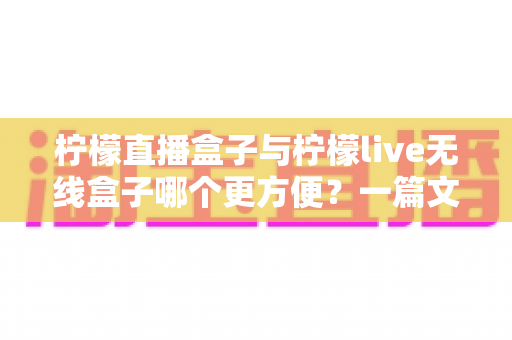 柠檬直播盒子与柠檬live无线盒子哪个更方便?一篇文章帮你彻底搞懂选购难题 柠檬直播盒子与柠檬live无线盒子哪个更方便?一篇文章帮你彻底搞懂选购难题