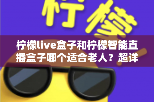 柠檬live盒子和柠檬智能直播盒子哪个适合老人？超详细选购指南帮您一次选对不踩坑