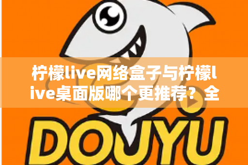 柠檬live网络盒子与柠檬live桌面版哪个更推荐？全方位深度对比助你做出最佳选择
