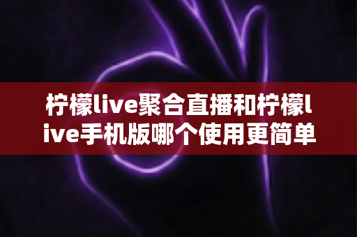 柠檬live聚合直播和柠檬live手机版哪个使用更简单？新手入门全攻略与深度对比解析