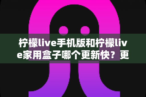 柠檬live手机版和柠檬live家用盒子哪个更新快？更新频率与使用体验全面解析