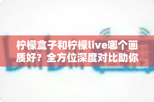 柠檬盒子和柠檬live哪个画质好？全方位深度对比助你选出高清观影首选