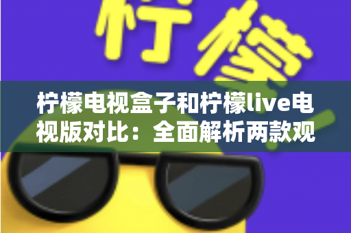 柠檬电视盒子和柠檬live电视版对比：全面解析两款观影方案的差异，帮你选出最适合的选择