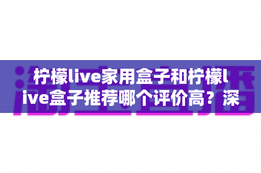柠檬live家用盒子和柠檬live盒子推荐哪个评价高？深度对比分析帮你选对不踩坑