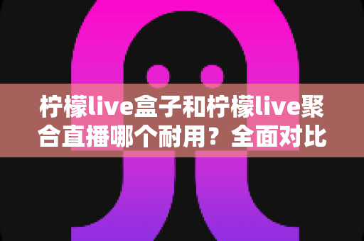 柠檬live盒子和柠檬live聚合直播哪个耐用？全面对比分析帮你做出明智选择