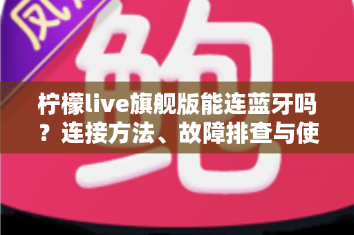 柠檬live旗舰版能连蓝牙吗？连接方法、故障排查与使用技巧全解析