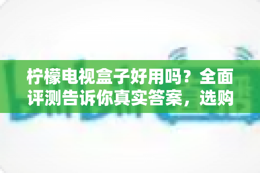 柠檬电视盒子好用吗？全面评测告诉你真实答案，选购前必看指南