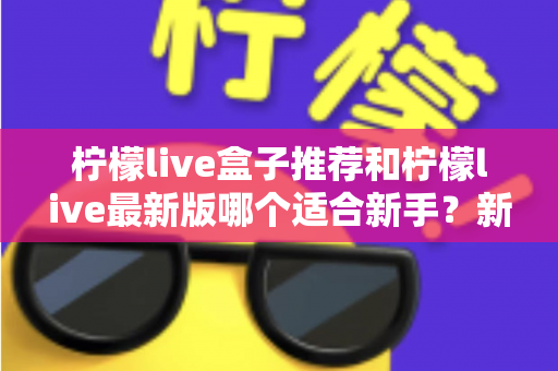 柠檬live盒子推荐和柠檬live最新版哪个适合新手？新手入门选择与使用全攻略
