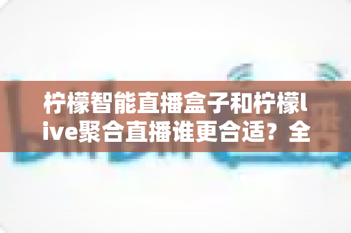 柠檬智能直播盒子和柠檬live聚合直播谁更合适？全面对比测评帮你找到最佳直播方案
