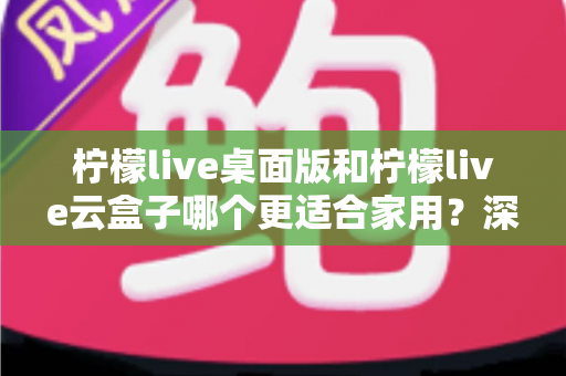 柠檬live桌面版和柠檬live云盒子哪个更适合家用？深度对比解析与家庭选购全指南