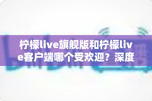 柠檬live旗舰版和柠檬live客户端哪个受欢迎?深度对比解析帮你选对版本 柠檬live旗舰版和柠檬live客户端哪个受欢迎?深度对比解析帮你选对版本