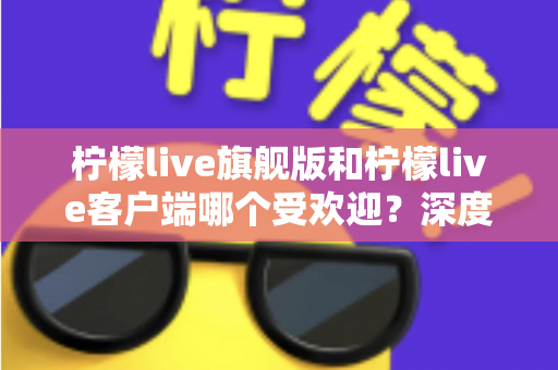柠檬live旗舰版和柠檬live客户端哪个受欢迎？深度对比解析帮你选对版本