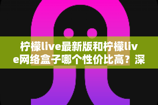 柠檬live最新版和柠檬live网络盒子哪个性价比高？深度对比教你选对不选贵
