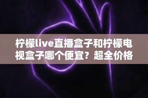 柠檬live直播盒子和柠檬电视盒子哪个便宜？超全价格对比与实用选购攻略