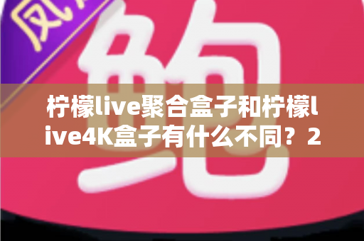柠檬live聚合盒子和柠檬live4K盒子有什么不同？2025最新选购对比全指南，帮你选对不踩坑！