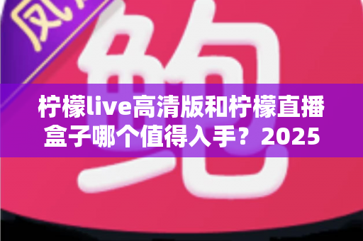 柠檬live高清版和柠檬直播盒子哪个值得入手？2025年最新深度对比评测帮你避坑选对