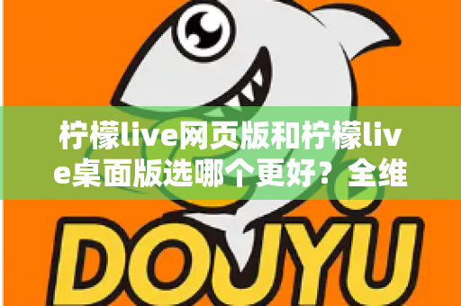 柠檬live网页版和柠檬live桌面版选哪个更好？全维度深度对比，帮你找到最适合自己的追播方式