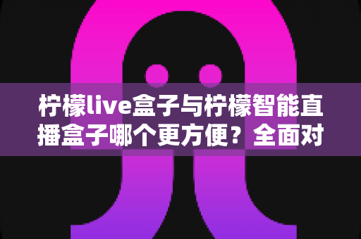 柠檬live盒子与柠檬智能直播盒子哪个更方便?全面对比评测帮你选对设备 柠檬live盒子与柠檬智能直播盒子哪个更方便?全面对比评测帮你选对设备