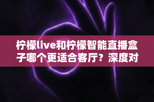 柠檬live和柠檬智能直播盒子哪个更适合客厅?深度对比帮你选出最佳客厅大屏方案 柠檬live和柠檬智能直播盒子哪个更适合客厅?深度对比帮你选出最佳客厅大屏方案