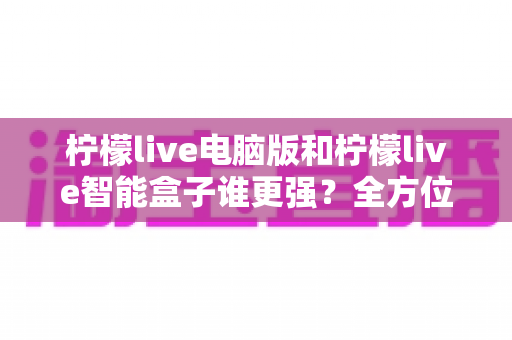 柠檬live电脑版和柠檬live智能盒子谁更强？全方位深度对比评测，帮你选出最适合的观影方案