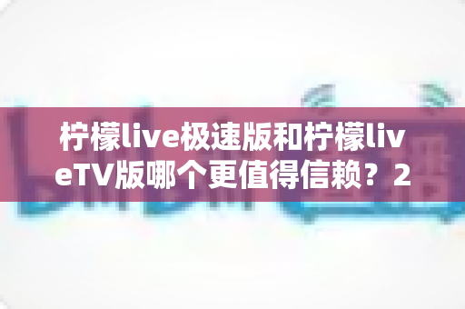 柠檬live极速版和柠檬liveTV版哪个更值得信赖？2025深度对比测评与选择指南