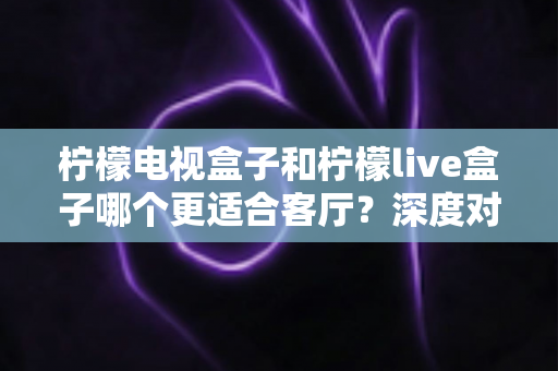 柠檬电视盒子和柠檬live盒子哪个更适合客厅？深度对比帮你选对家庭观影设备