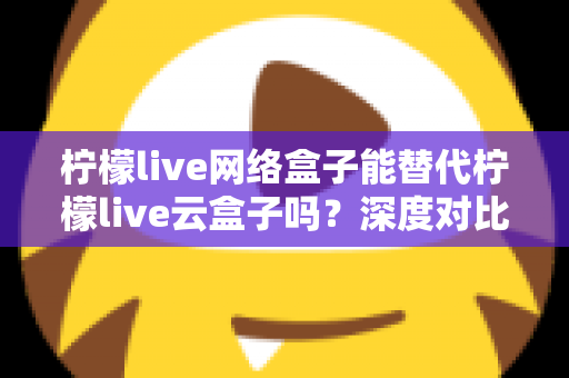 柠檬live网络盒子能替代柠檬live云盒子吗？深度对比解析与选购指南