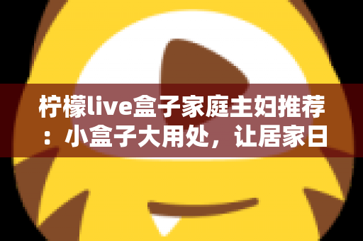 柠檬live盒子家庭主妇推荐：小盒子大用处，让居家日子更有滋味