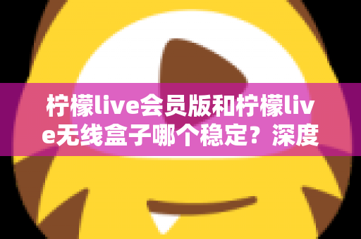 柠檬live会员版和柠檬live无线盒子哪个稳定？深度对比分析与选购指南