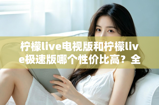 柠檬live电视版和柠檬live极速版哪个性价比高？全面对比解析助你选出最适合的版本