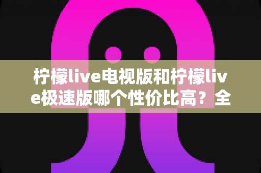 柠檬live电视版和柠檬live极速版哪个性价比高？全面对比解析助你选出最适合的版本