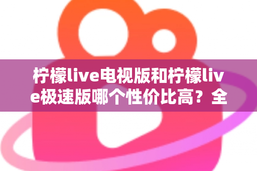 柠檬live电视版和柠檬live极速版哪个性价比高？全面对比解析助你选出最适合的版本
