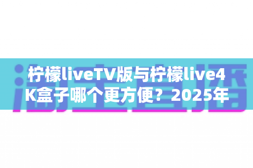 柠檬liveTV版与柠檬live4K盒子哪个更方便？2025年最全对比选购指南，看完不再纠结