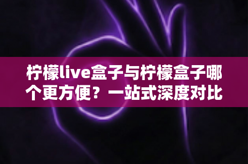柠檬live盒子与柠檬盒子哪个更方便？一站式深度对比指南，帮你选对不选贵